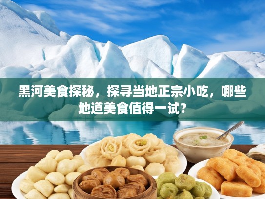 黑河美食探秘，探寻当地正宗小吃，哪些地道美食值得一试？