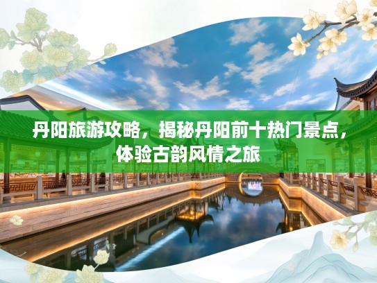 丹阳旅游攻略，揭秘丹阳前十热门景点，体验古韵风情之旅