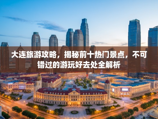 大连旅游攻略，揭秘前十热门景点，不可错过的游玩好去处全解析