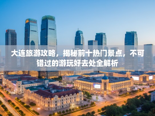 大连旅游攻略，揭秘前十热门景点，不可错过的游玩好去处全解析