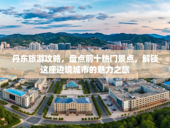 丹东旅游攻略，盘点前十热门景点，解锁这座边境城市的魅力之旅