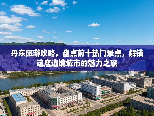 丹东旅游攻略，盘点前十热门景点，解锁这座边境城市的魅力之旅