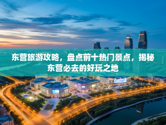 东营旅游攻略，盘点前十热门景点，揭秘东营必去的好玩之地