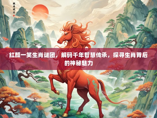 红颜一笑生肖谜团，解码千年智慧传承，探寻生肖背后的神秘魅力