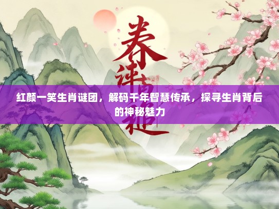 红颜一笑生肖谜团，解码千年智慧传承，探寻生肖背后的神秘魅力