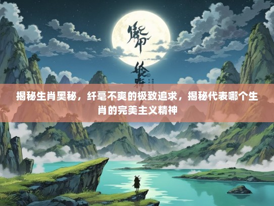 揭秘生肖奥秘，纤毫不爽的极致追求，揭秘代表哪个生肖的完美主义精神