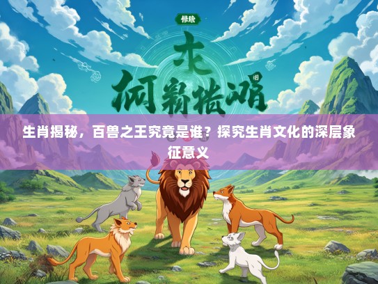 生肖揭秘，百兽之王究竟是谁？探究生肖文化的深层象征意义