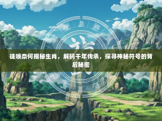 徒唤奈何揭秘生肖，解码千年传承，探寻神秘符号的背后秘密