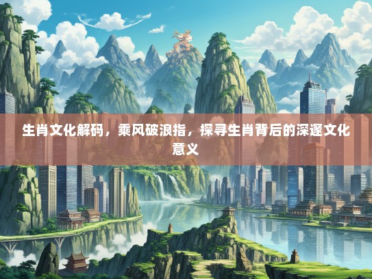 生肖文化解码，乘风破浪指，探寻生肖背后的深邃文化意义