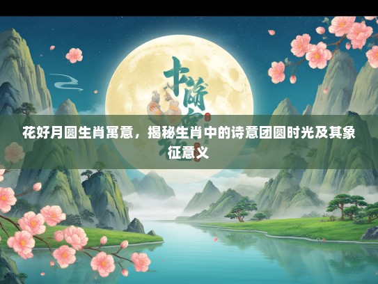 花好月圆生肖寓意，揭秘生肖中的诗意团圆时光及其象征意义