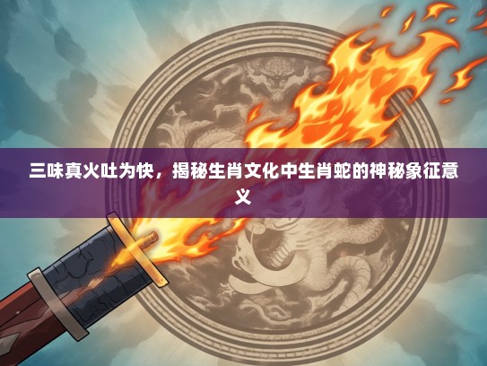 三味真火吐为快，揭秘生肖文化中生肖蛇的神秘象征意义