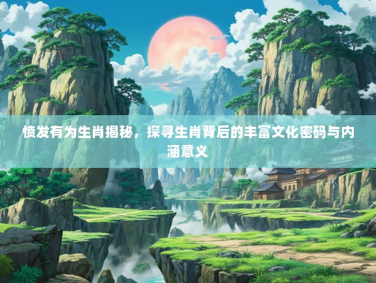 愤发有为生肖揭秘，探寻生肖背后的丰富文化密码与内涵意义