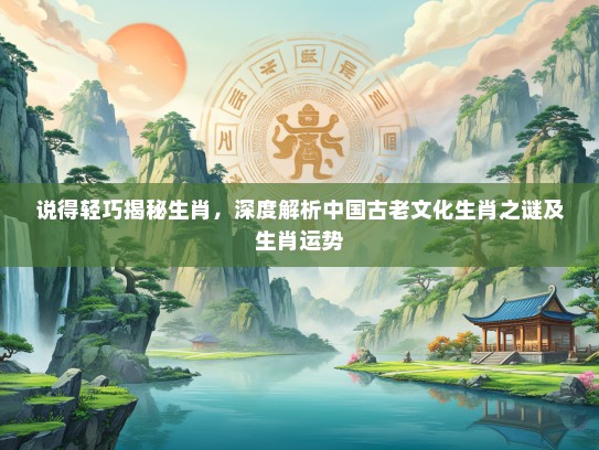 说得轻巧揭秘生肖，深度解析中国古老文化生肖之谜及生肖运势