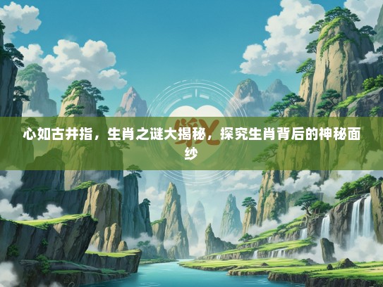 心如古井指，生肖之谜大揭秘，探究生肖背后的神秘面纱