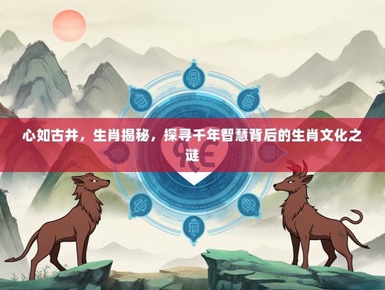 心如古井，生肖揭秘，探寻千年智慧背后的生肖文化之谜