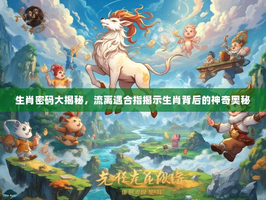生肖密码大揭秘，流离遇合指揭示生肖背后的神奇奥秘