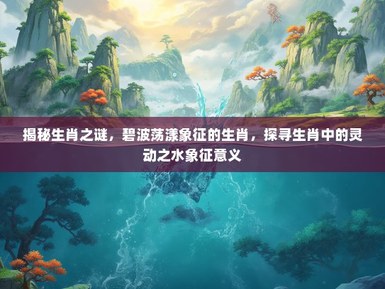 揭秘生肖之谜，碧波荡漾象征的生肖，探寻生肖中的灵动之水象征意义