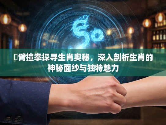 捊臂揎拳探寻生肖奥秘，深入剖析生肖的神秘面纱与独特魅力