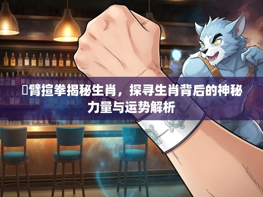 捊臂揎拳揭秘生肖，探寻生肖背后的神秘力量与运势解析