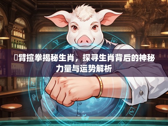捊臂揎拳揭秘生肖，探寻生肖背后的神秘力量与运势解析