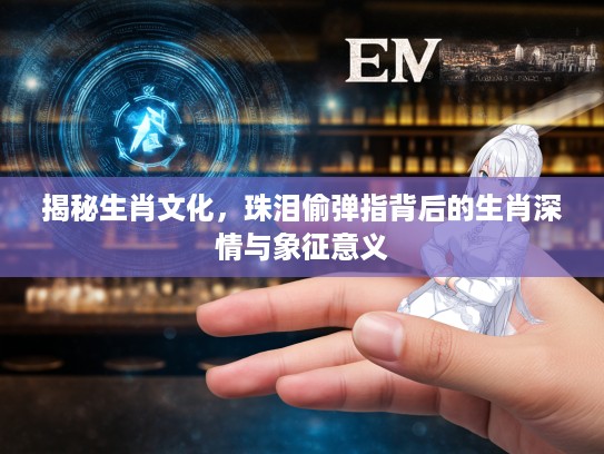 揭秘生肖文化，珠泪偷弹指背后的生肖深情与象征意义