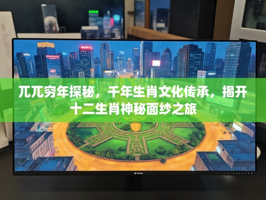兀兀穷年探秘，千年生肖文化传承，揭开十二生肖神秘面纱之旅