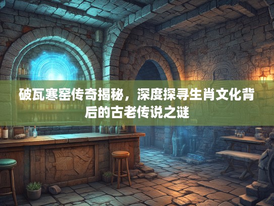 破瓦寒窑传奇揭秘，深度探寻生肖文化背后的古老传说之谜