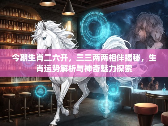 今期生肖二六开，三三两两相伴揭秘，生肖运势解析与神奇魅力探索