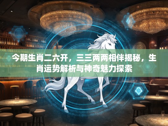 今期生肖二六开，三三两两相伴揭秘，生肖运势解析与神奇魅力探索