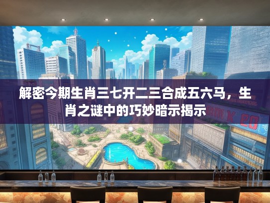 解密今期生肖三七开二三合成五六马，生肖之谜中的巧妙暗示揭示