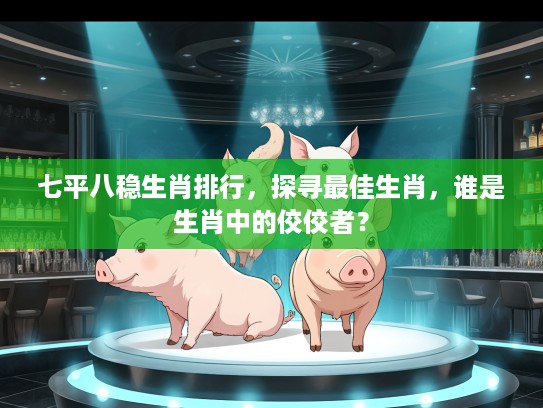 七平八稳生肖排行，探寻最佳生肖，谁是生肖中的佼佼者？