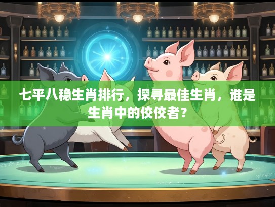 七平八稳生肖排行，探寻最佳生肖，谁是生肖中的佼佼者？