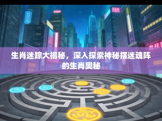 生肖迷踪大揭秘，深入探索神秘摆迷魂阵的生肖奥秘