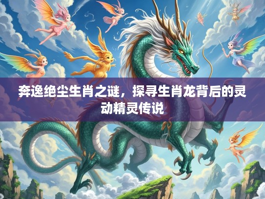 奔逸绝尘生肖之谜，探寻生肖龙背后的灵动精灵传说