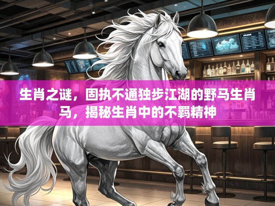 生肖之谜，固执不通独步江湖的野马生肖马，揭秘生肖中的不羁精神