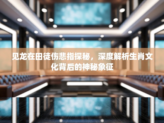 见龙在田徒伤悲指探秘，深度解析生肖文化背后的神秘象征