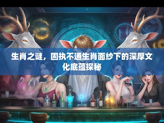 生肖之谜，固执不通生肖面纱下的深厚文化底蕴探秘