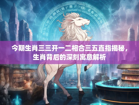 今期生肖三三开一二相合三五直指揭秘，生肖背后的深刻寓意解析