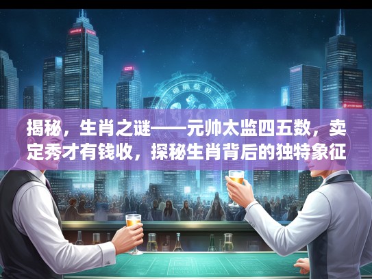 揭秘，生肖之谜——元帅太监四五数，卖定秀才有钱收，探秘生肖背后的独特象征