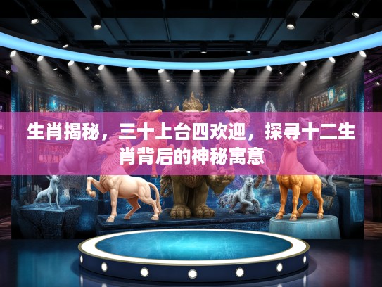 生肖揭秘，三十上台四欢迎，探寻十二生肖背后的神秘寓意
