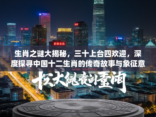 生肖之谜大揭秘，三十上台四欢迎，深度探寻中国十二生肖的传奇故事与象征意义