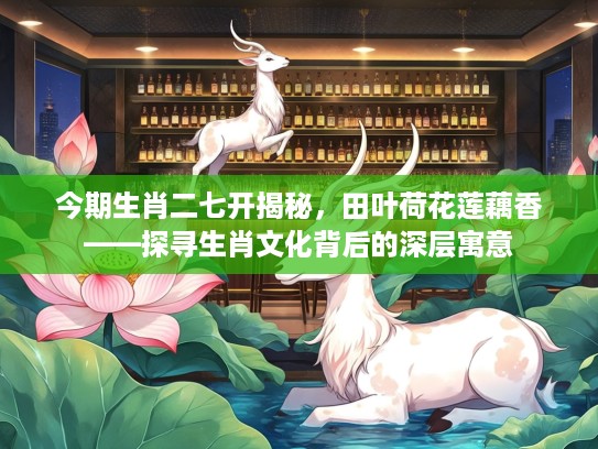 今期生肖二七开揭秘，田叶荷花莲藕香——探寻生肖文化背后的深层寓意