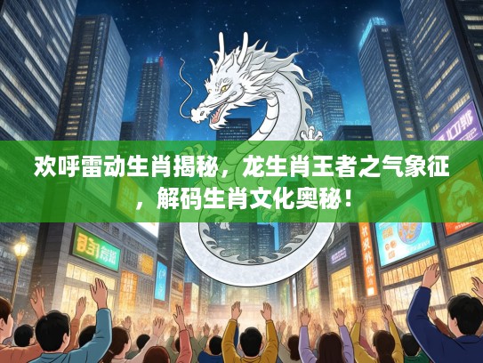 欢呼雷动生肖揭秘，龙生肖王者之气象征，解码生肖文化奥秘！