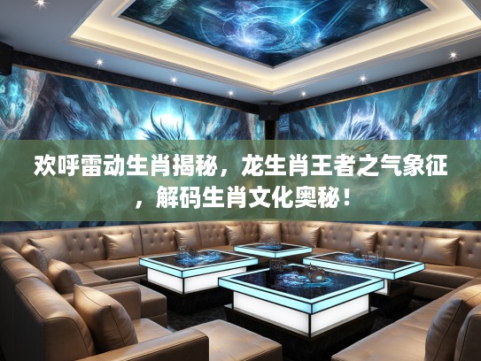 欢呼雷动生肖揭秘，龙生肖王者之气象征，解码生肖文化奥秘！