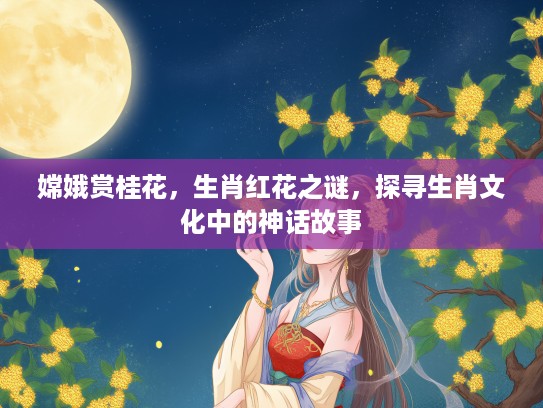 嫦娥赏桂花，生肖红花之谜，探寻生肖文化中的神话故事
