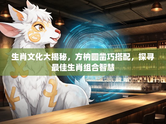 生肖文化大揭秘，方枘圆凿巧搭配，探寻最佳生肖组合智慧