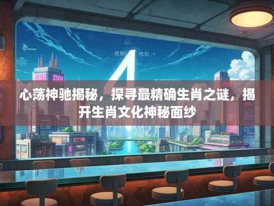 心荡神驰揭秘，探寻最精确生肖之谜，揭开生肖文化神秘面纱