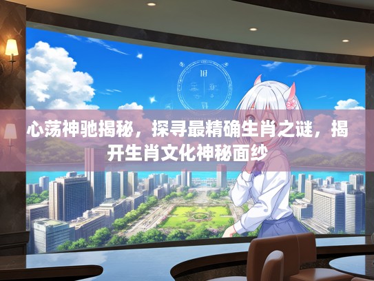 心荡神驰揭秘，探寻最精确生肖之谜，揭开生肖文化神秘面纱