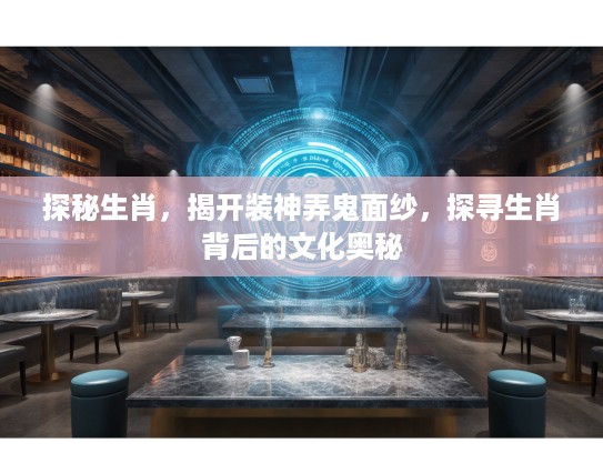 探秘生肖，揭开装神弄鬼面纱，探寻生肖背后的文化奥秘