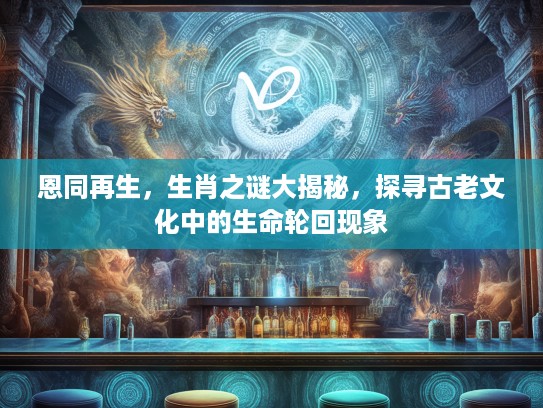 恩同再生，生肖之谜大揭秘，探寻古老文化中的生命轮回现象